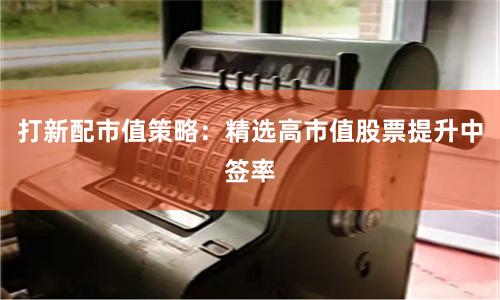 打新配市值策略：精选高市值股票提升中签率