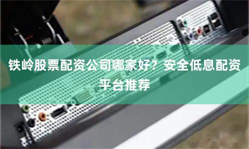 铁岭股票配资公司哪家好？安全低息配资平台推荐
