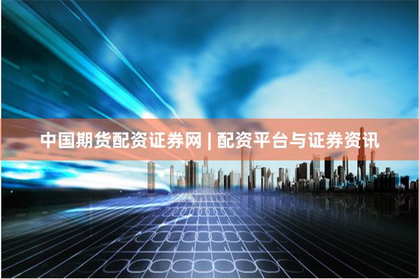 中国期货配资证券网 | 配资平台与证券资讯
